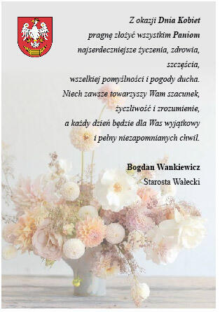 Z okazji Dnia Kobiet
pragnę złożyć wszystkim Paniom
najserdeczniejsze życzenia, zdrowia, szczęścia, 
wszelkiej pomyślności i pogody ducha. Niech zawsze towarzyszy Wam szacunek, życzliwość i zrozumienie, a każdy dzień będzie dla Was wyjątkowy i pełny niezapomnianych chwil.

	Bogdan Wankiewicz 
		Starosta Wałecki
